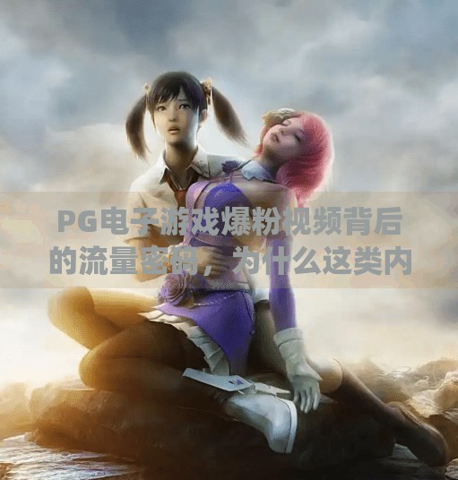 <strong>PG电子游戏</strong>爆粉视频背后的流量密码，为什么这类内容突然火了？<strong>PG电子游戏</strong>爆粉视频