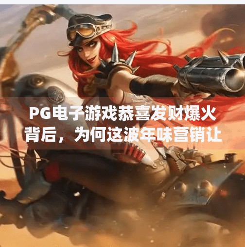 <strong>PG</strong>电子游戏恭喜发财爆火背后，为何这波年味营销让年轻人上头？<strong>PG</strong>电子游戏恭喜发财